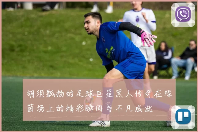 胡须飘扬的足球巨星黑人传奇在绿茵场上的精彩瞬间与不凡成就