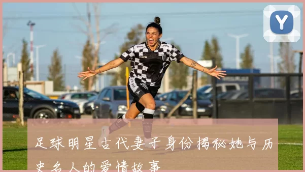 足球明星古代妻子身份揭秘她与历史名人的爱情故事
