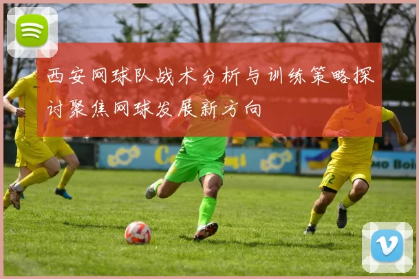 西安网球队战术分析与训练策略探讨聚焦网球发展新方向