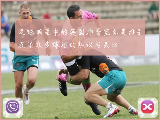 足球明星中的英国帅哥究竟是谁引发了众多球迷的热议与关注
