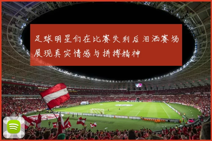 足球明星们在比赛失利后泪洒赛场展现真实情感与拼搏精神