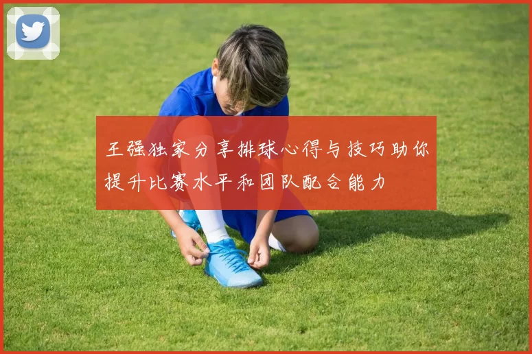 王强独家分享排球心得与技巧助你提升比赛水平和团队配合能力
