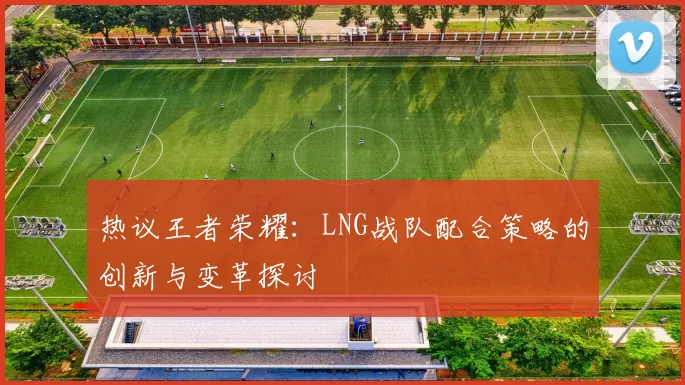 热议王者荣耀：LNG战队配合策略的创新与变革探讨