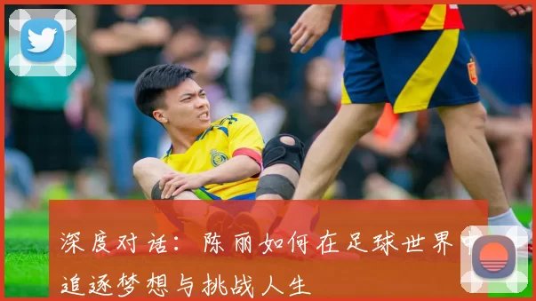 深度对话：陈丽如何在足球世界中追逐梦想与挑战人生