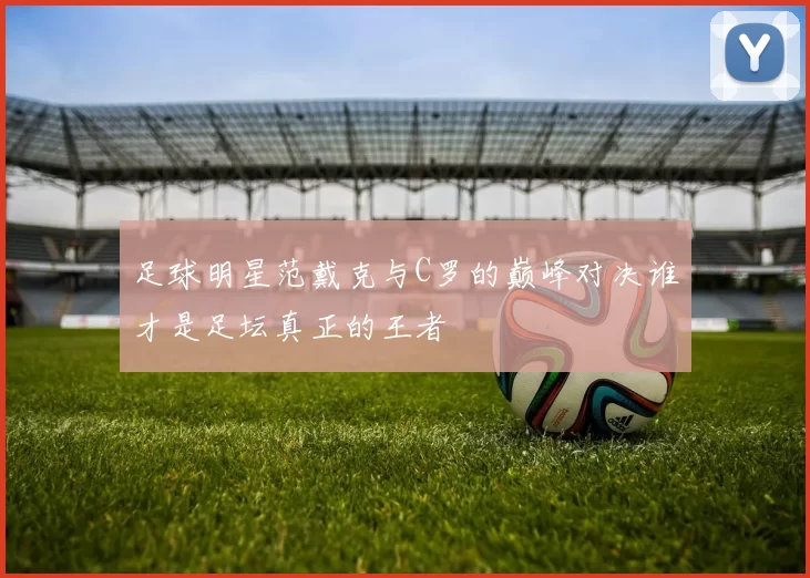 足球明星范戴克与C罗的巅峰对决谁才是足坛真正的王者