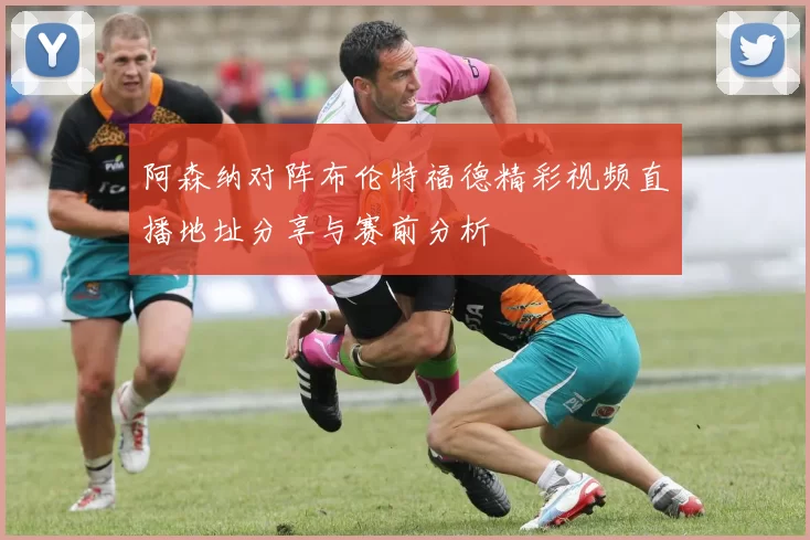 阿森纳对阵布伦特福德精彩视频直播地址分享与赛前分析
