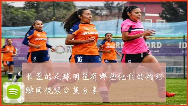长歪的足球明星有哪些他们的精彩瞬间视频合集分享