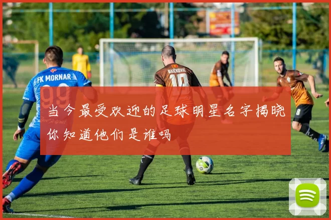 当今最受欢迎的足球明星名字揭晓你知道他们是谁吗
