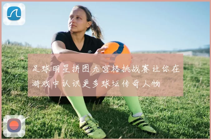 足球明星拼图九宫格挑战赛让你在游戏中认识更多球坛传奇人物