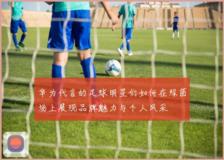 华为代言的足球明星们如何在绿茵场上展现品牌魅力与个人风采