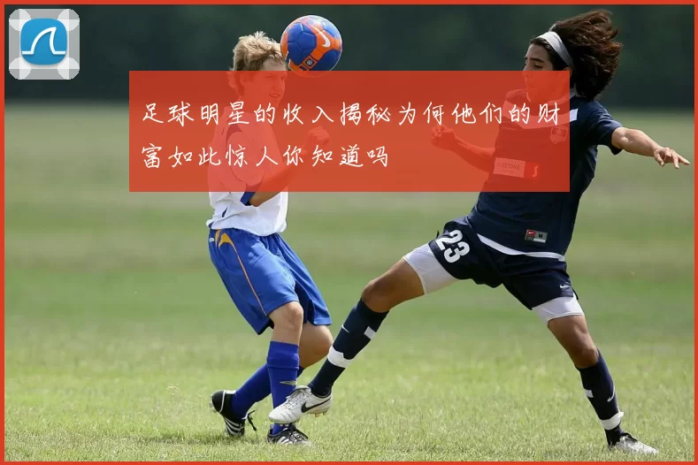 足球明星的收入揭秘为何他们的财富如此惊人你知道吗