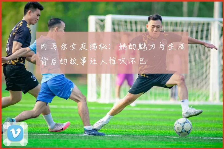 内马尔女友揭秘：她的魅力与生活背后的故事让人惊叹不已