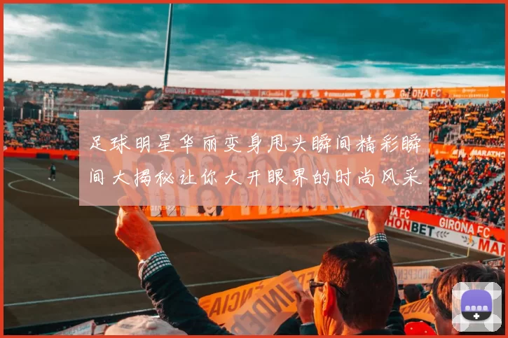 足球明星华丽变身甩头瞬间精彩瞬间大揭秘让你大开眼界的时尚风采