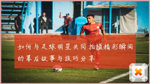 如何与足球明星共同拍摄精彩瞬间的幕后故事与技巧分享