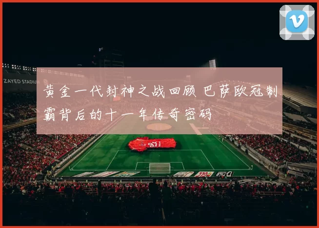 黄金一代封神之战回顾 巴萨欧冠制霸背后的十一年传奇密码