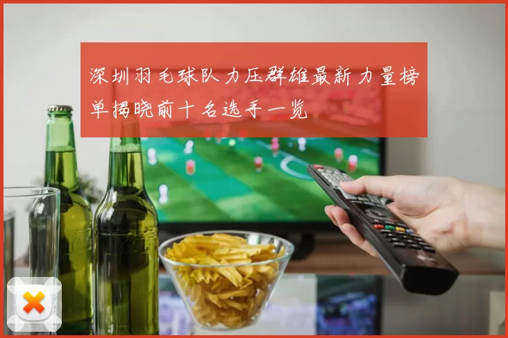 深圳羽毛球队力压群雄最新力量榜单揭晓前十名选手一览