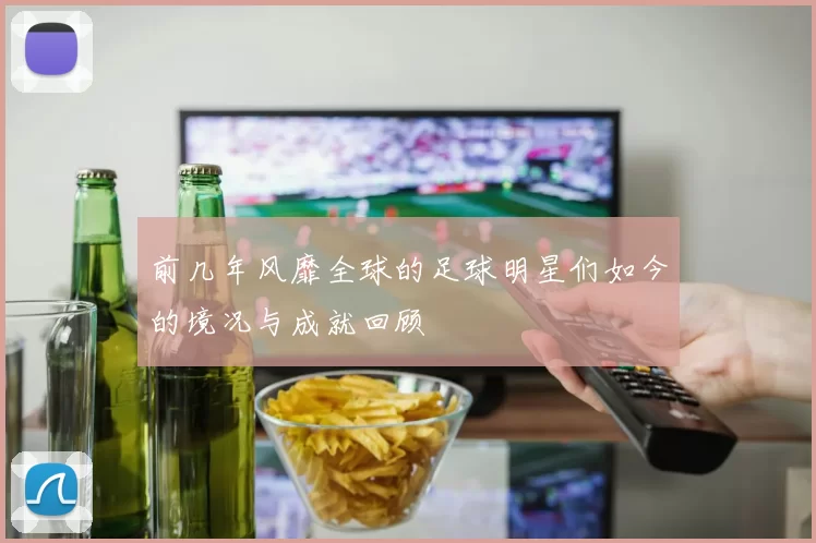 前几年风靡全球的足球明星们如今的境况与成就回顾