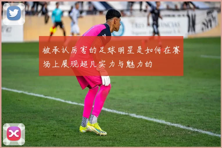 被承认厉害的足球明星是如何在赛场上展现超凡实力与魅力的