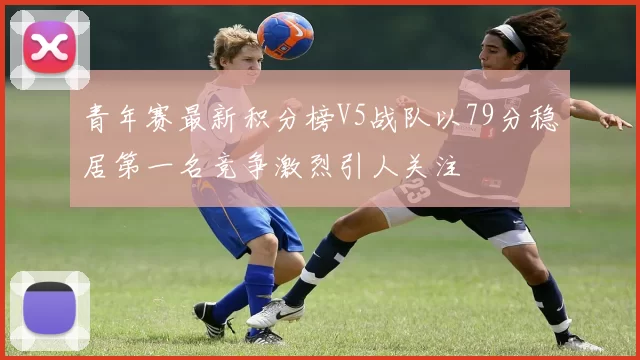 青年赛最新积分榜V5战队以79分稳居第一名竞争激烈引人关注