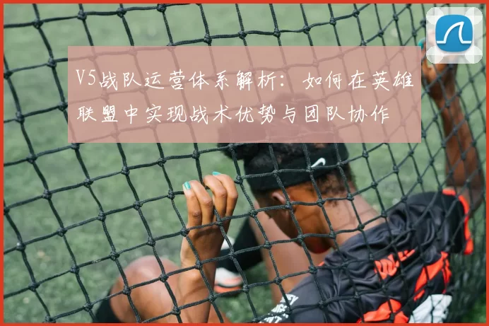 V5战队运营体系解析：如何在英雄联盟中实现战术优势与团队协作