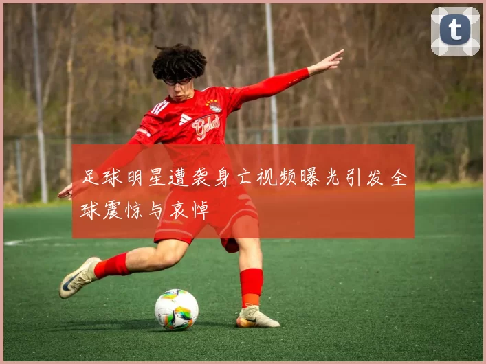 足球明星遭袭身亡视频曝光引发全球震惊与哀悼