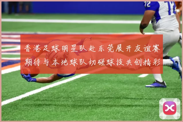 香港足球明星队赴东莞展开友谊赛期待与本地球队切磋球技共创精彩瞬间