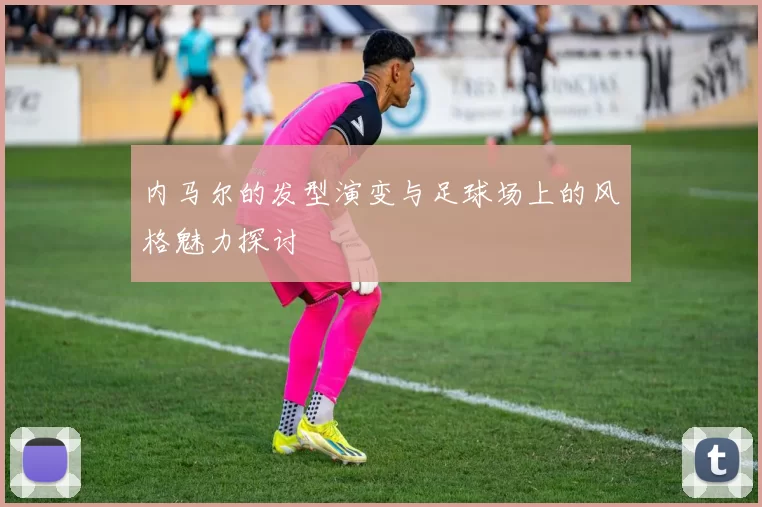 内马尔的发型演变与足球场上的风格魅力探讨