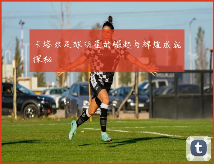 卡塔尔足球明星的崛起与辉煌成就探秘