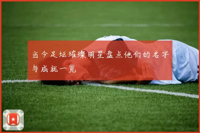 当今足坛璀璨明星盘点他们的名字与成就一览