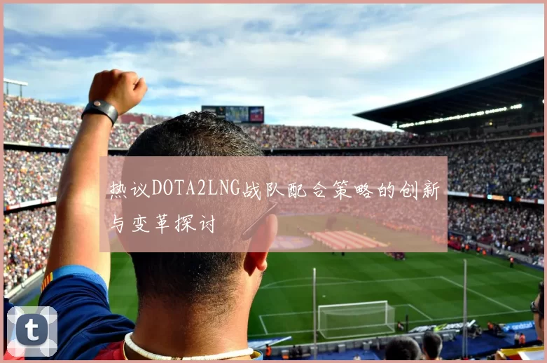 热议DOTA2LNG战队配合策略的创新与变革探讨