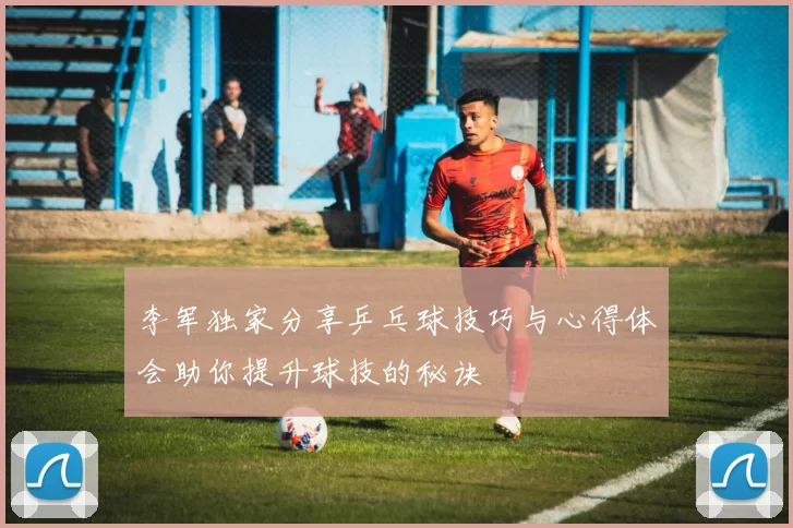李军独家分享乒乓球技巧与心得体会助你提升球技的秘诀