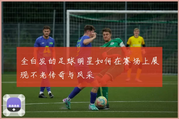 全白发的足球明星如何在赛场上展现不老传奇与风采
