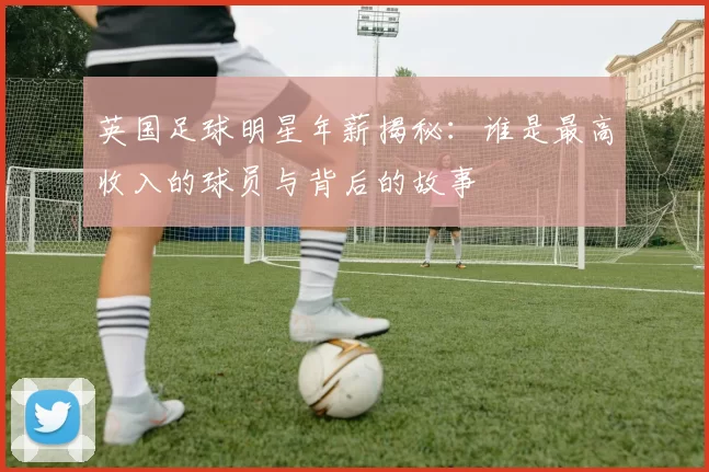 英国足球明星年薪揭秘：谁是最高收入的球员与背后的故事