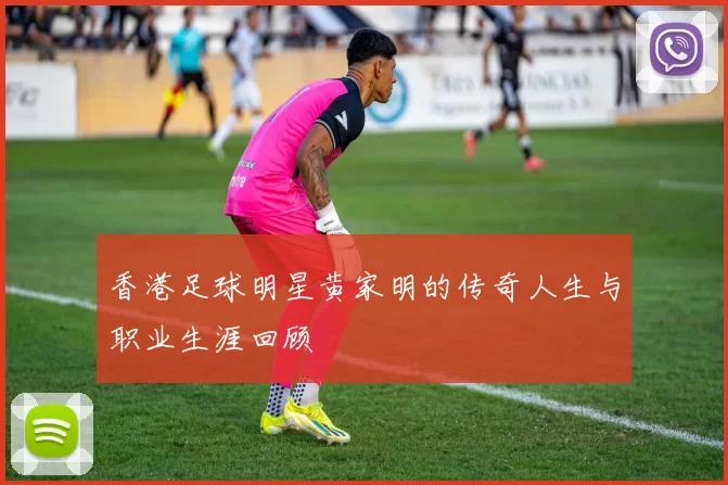香港足球明星黄家明的传奇人生与职业生涯回顾