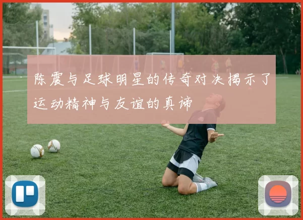 陈震与足球明星的传奇对决揭示了运动精神与友谊的真谛