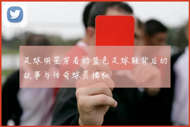 足球明星穿着的蓝色足球鞋背后的故事与传奇球员揭秘