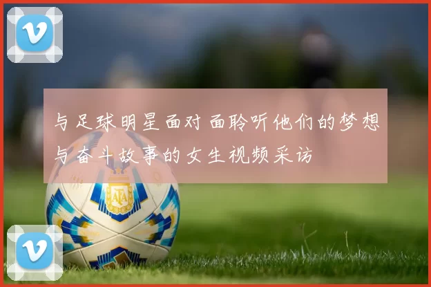 与足球明星面对面聆听他们的梦想与奋斗故事的女生视频采访