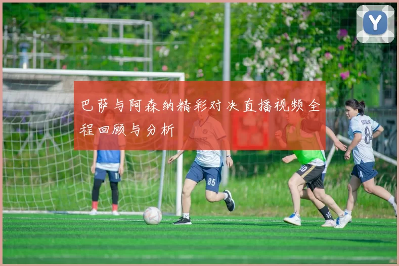 巴萨与阿森纳精彩对决直播视频全程回顾与分析