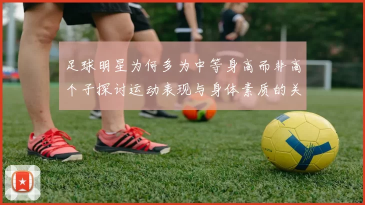 足球明星为何多为中等身高而非高个子探讨运动表现与身体素质的关系