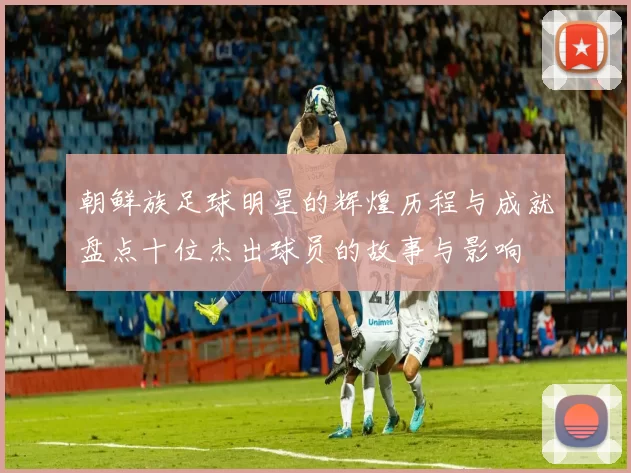 朝鲜族足球明星的辉煌历程与成就盘点十位杰出球员的故事与影响