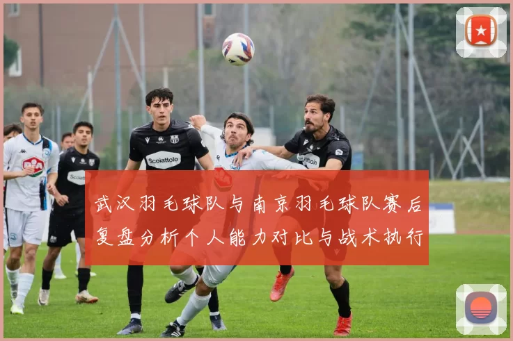 武汉羽毛球队与南京羽毛球队赛后复盘分析个人能力对比与战术执行