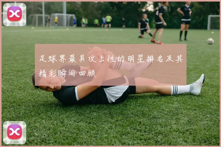 足球界最具攻击性的明星排名及其精彩瞬间回顾