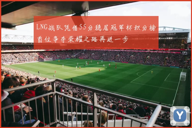 LNG战队凭借55分稳居冠军杯积分榜首位争夺荣耀之路再进一步