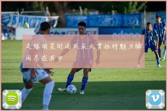 足球明星时尚风采大赏独特魅力瞬间尽在其中