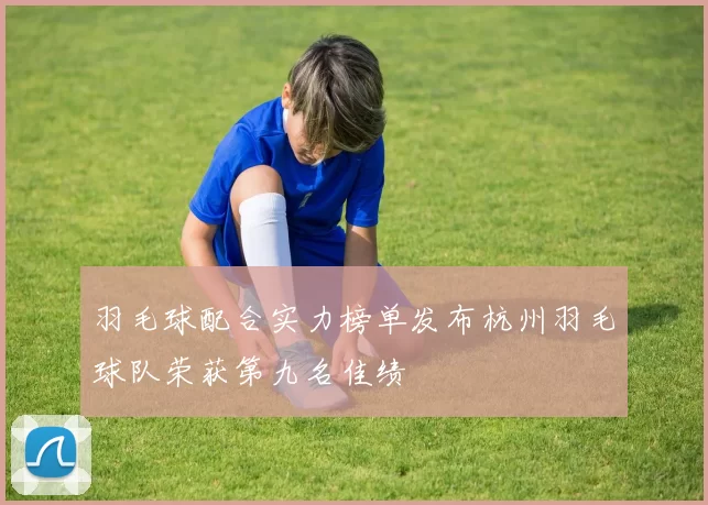 羽毛球配合实力榜单发布杭州羽毛球队荣获第九名佳绩