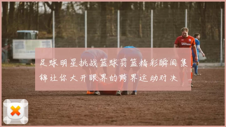 足球明星挑战篮球罚篮精彩瞬间集锦让你大开眼界的跨界运动对决
