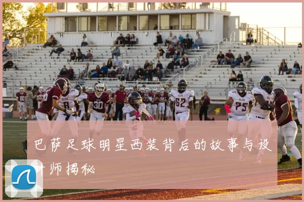 巴萨足球明星西装背后的故事与设计师揭秘