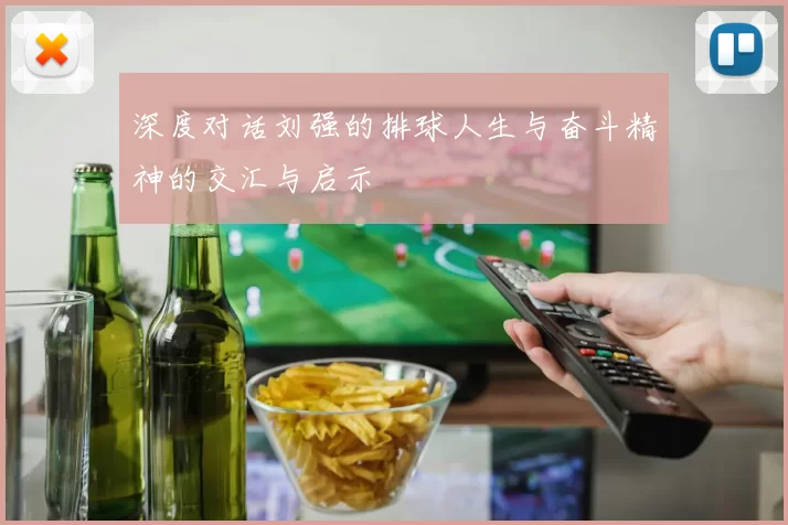 深度对话刘强的排球人生与奋斗精神的交汇与启示