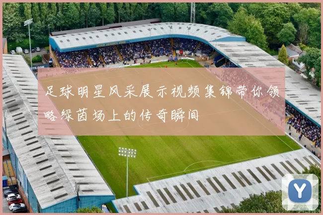 足球明星风采展示视频集锦带你领略绿茵场上的传奇瞬间