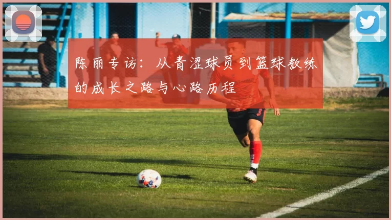 陈丽专访：从青涩球员到篮球教练的成长之路与心路历程